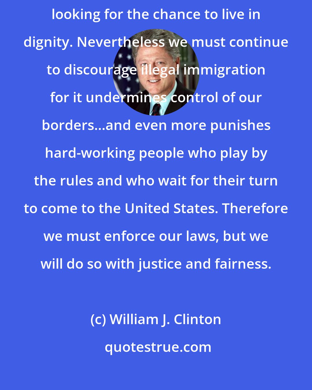 William J. Clinton: Most illegal immigrants are not by nature lawbreakers. Most are looking for the chance to live in dignity. Nevertheless we must continue to discourage illegal immigration for it undermines control of our borders...and even more punishes hard-working people who play by the rules and who wait for their turn to come to the United States. Therefore we must enforce our laws, but we will do so with justice and fairness.