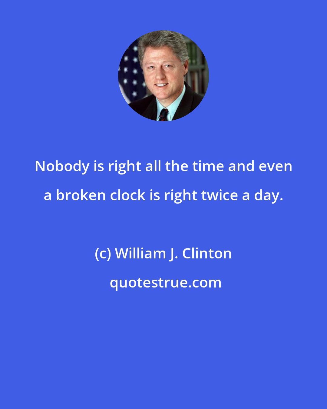 William J. Clinton: Nobody is right all the time and even a broken clock is right twice a day.