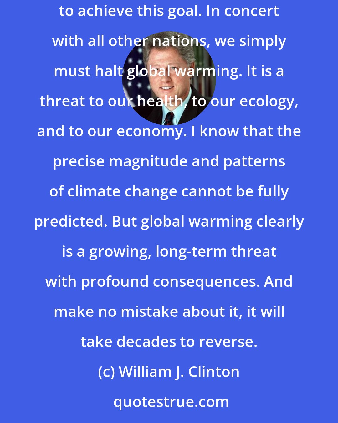 William J. Clinton: On Earth Day I made a commitment to reduce our emissions of greenhouse gases to 1990 levels by the year 2000. And I asked for a blueprint on how to achieve this goal. In concert with all other nations, we simply must halt global warming. It is a threat to our health, to our ecology, and to our economy. I know that the precise magnitude and patterns of climate change cannot be fully predicted. But global warming clearly is a growing, long-term threat with profound consequences. And make no mistake about it, it will take decades to reverse.