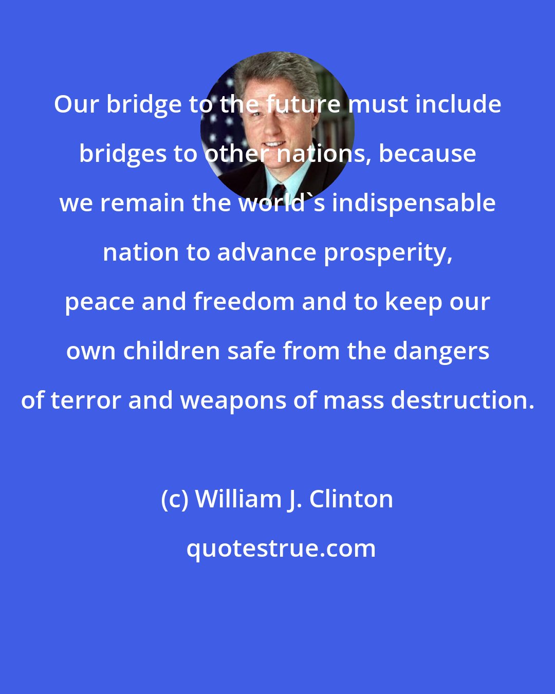 William J. Clinton: Our bridge to the future must include bridges to other nations, because we remain the world's indispensable nation to advance prosperity, peace and freedom and to keep our own children safe from the dangers of terror and weapons of mass destruction.