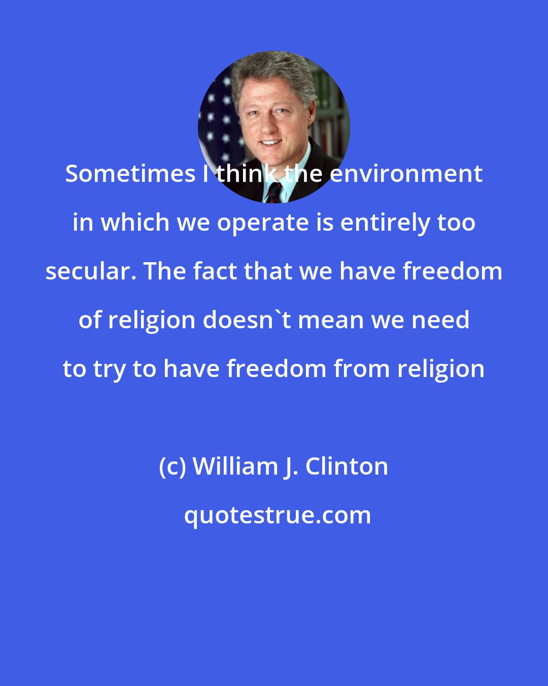 William J. Clinton: Sometimes I think the environment in which we operate is entirely too secular. The fact that we have freedom of religion doesn't mean we need to try to have freedom from religion