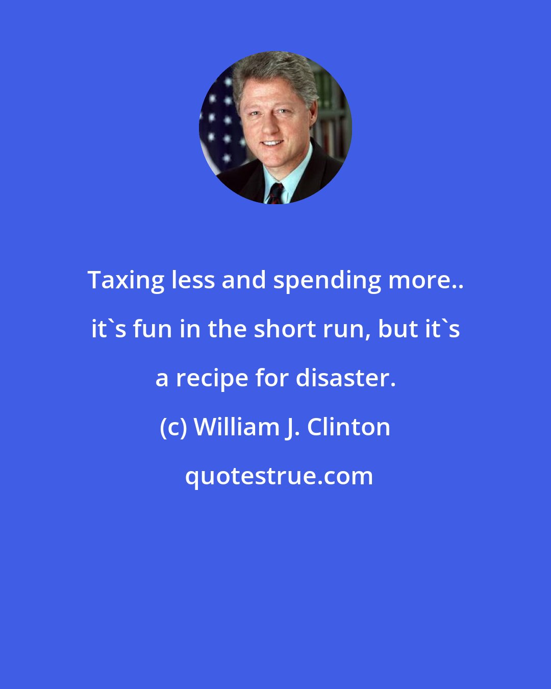 William J. Clinton: Taxing less and spending more.. it's fun in the short run, but it's a recipe for disaster.