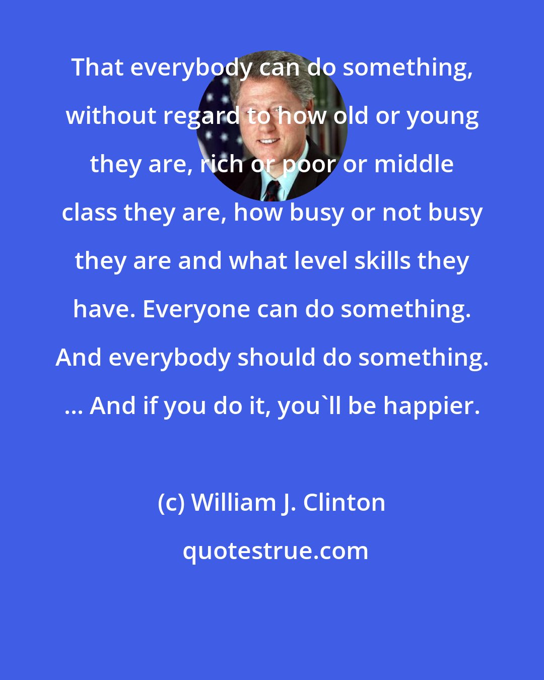 William J. Clinton: That everybody can do something, without regard to how old or young they are, rich or poor or middle class they are, how busy or not busy they are and what level skills they have. Everyone can do something. And everybody should do something. ... And if you do it, you'll be happier.