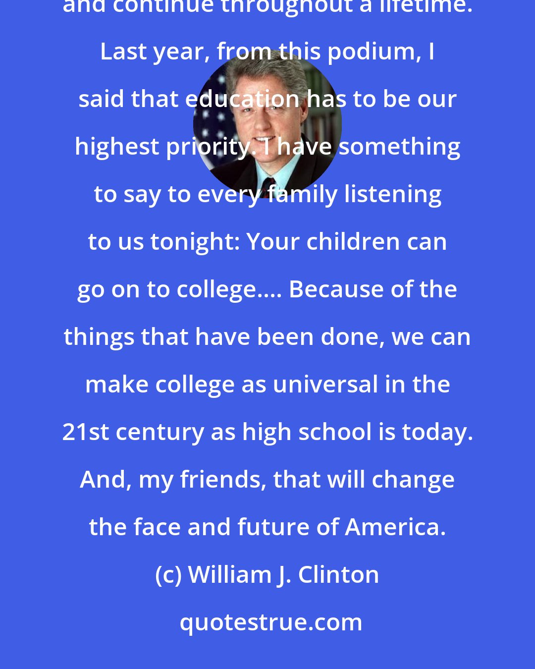 William J. Clinton: The Information Age is, first and foremost, an education age, in which education must start at birth and continue throughout a lifetime. Last year, from this podium, I said that education has to be our highest priority. I have something to say to every family listening to us tonight: Your children can go on to college.... Because of the things that have been done, we can make college as universal in the 21st century as high school is today. And, my friends, that will change the face and future of America.