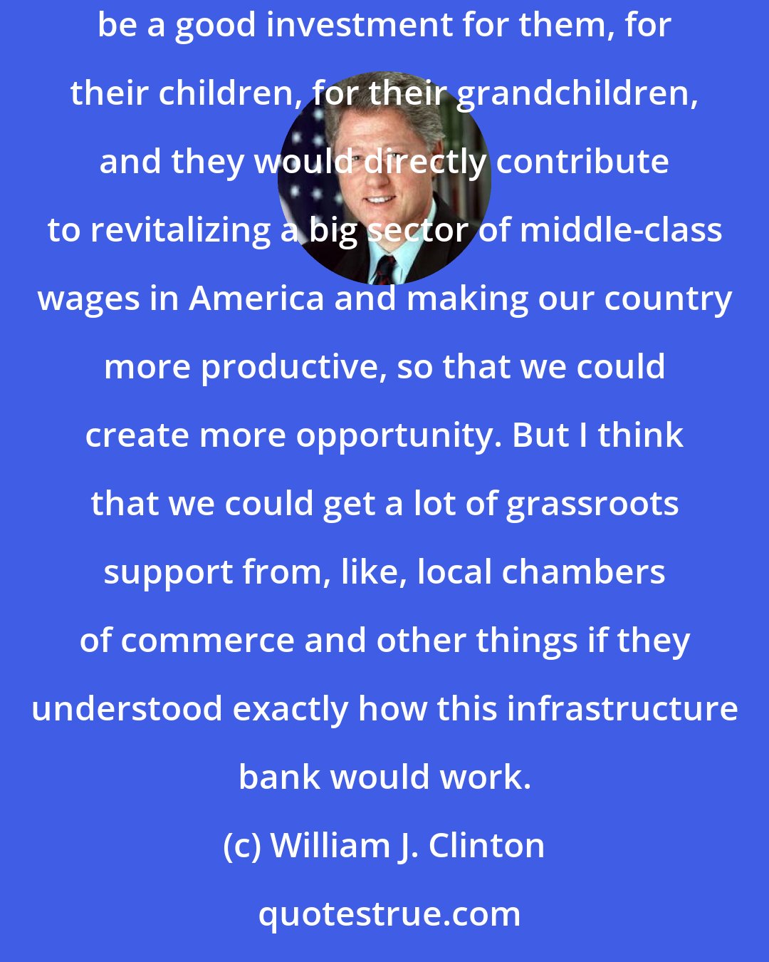 William J. Clinton: This is one way that wealthy Americans could really contribute. They could put hundreds of millions of dollars into the infrastructure bank, be a good investment for them, for their children, for their grandchildren, and they would directly contribute to revitalizing a big sector of middle-class wages in America and making our country more productive, so that we could create more opportunity. But I think that we could get a lot of grassroots support from, like, local chambers of commerce and other things if they understood exactly how this infrastructure bank would work.