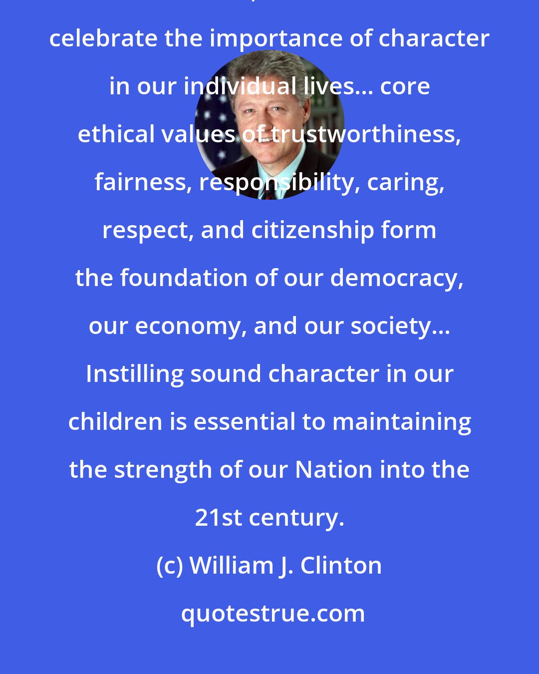 William J. Clinton: Undeniably, character does count for our citizens, out communities, and our Nation, and this week we celebrate the importance of character in our individual lives... core ethical values of trustworthiness, fairness, responsibility, caring, respect, and citizenship form the foundation of our democracy, our economy, and our society... Instilling sound character in our children is essential to maintaining the strength of our Nation into the 21st century.