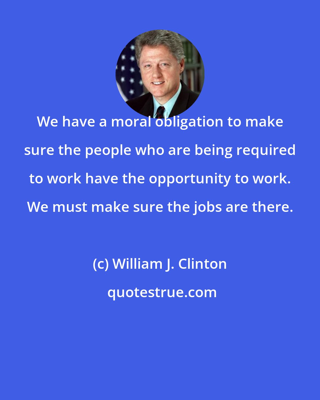 William J. Clinton: We have a moral obligation to make sure the people who are being required to work have the opportunity to work. We must make sure the jobs are there.