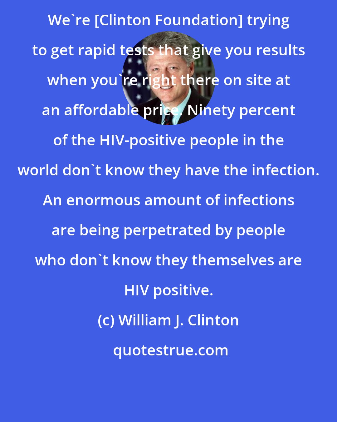 William J. Clinton: We're [Clinton Foundation] trying to get rapid tests that give you results when you're right there on site at an affordable price. Ninety percent of the HIV-positive people in the world don't know they have the infection. An enormous amount of infections are being perpetrated by people who don't know they themselves are HIV positive.