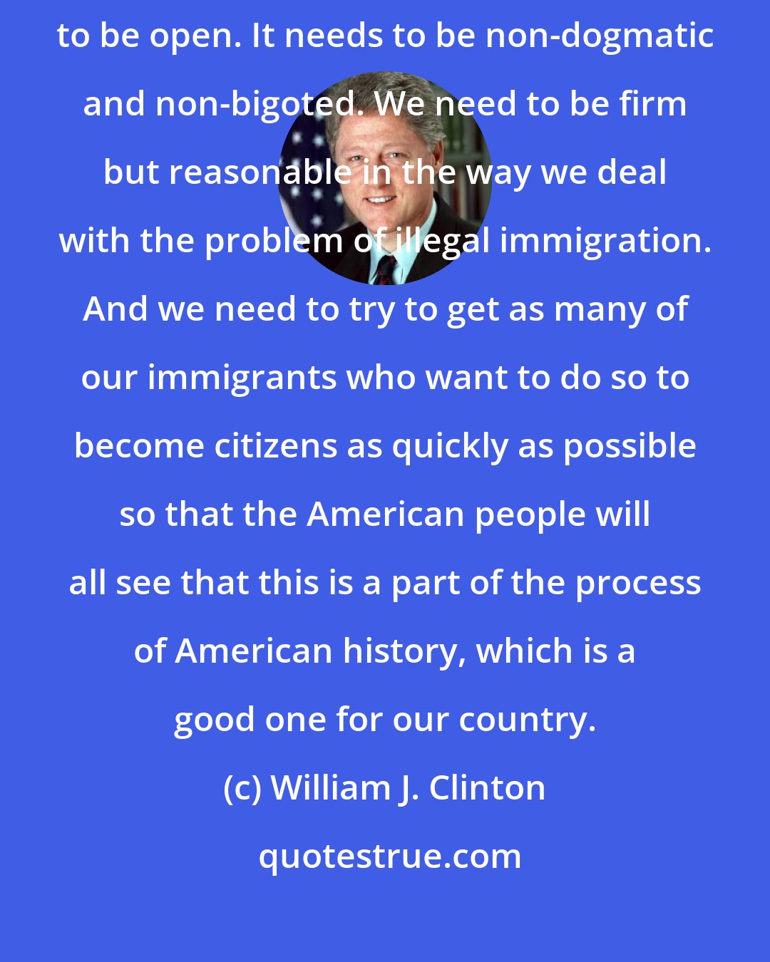 William J. Clinton: What we need to do is to have a sensible approach to immigration. It needs to be open. It needs to be non-dogmatic and non-bigoted. We need to be firm but reasonable in the way we deal with the problem of illegal immigration. And we need to try to get as many of our immigrants who want to do so to become citizens as quickly as possible so that the American people will all see that this is a part of the process of American history, which is a good one for our country.