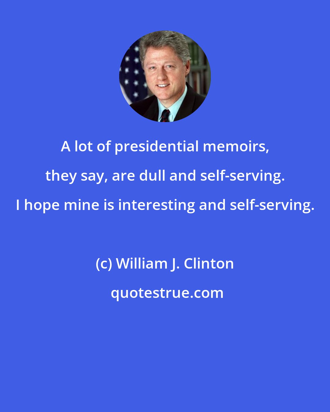 William J. Clinton: A lot of presidential memoirs, they say, are dull and self-serving. I hope mine is interesting and self-serving.