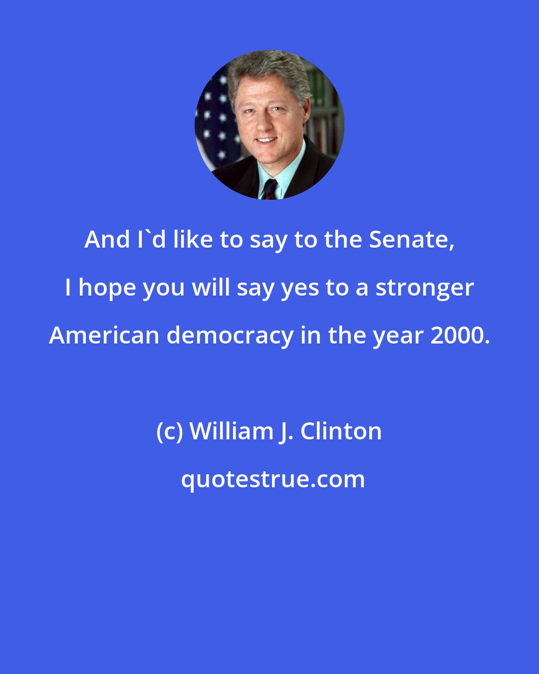 William J. Clinton: And I'd like to say to the Senate, I hope you will say yes to a stronger American democracy in the year 2000.