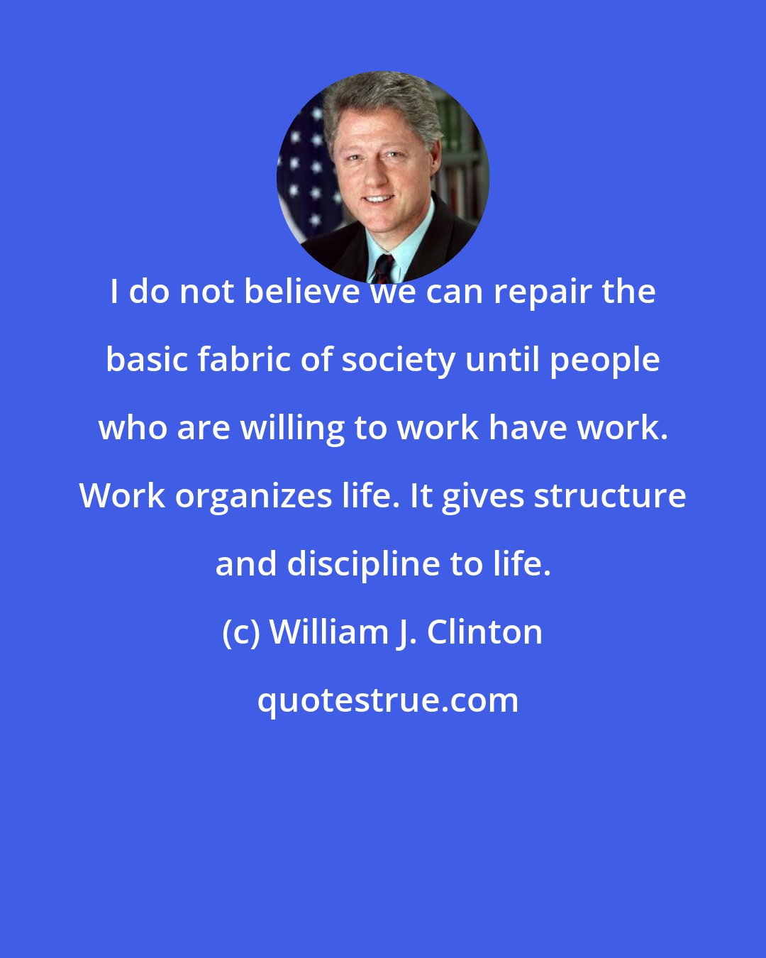 William J. Clinton: I do not believe we can repair the basic fabric of society until people who are willing to work have work. Work organizes life. It gives structure and discipline to life.