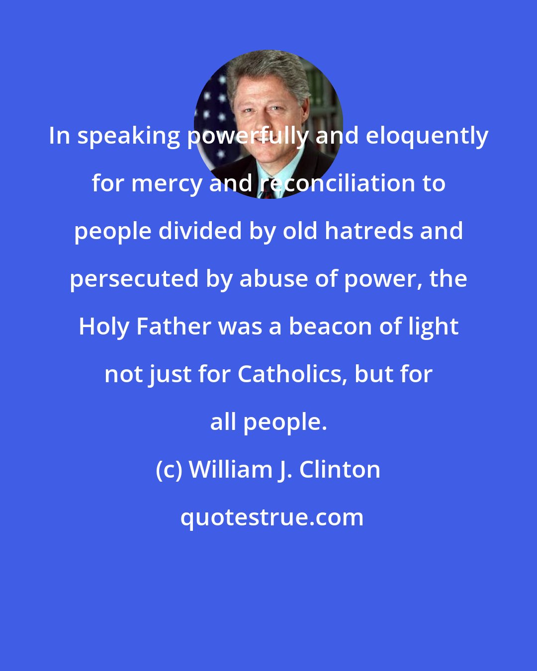 William J. Clinton: In speaking powerfully and eloquently for mercy and reconciliation to people divided by old hatreds and persecuted by abuse of power, the Holy Father was a beacon of light not just for Catholics, but for all people.