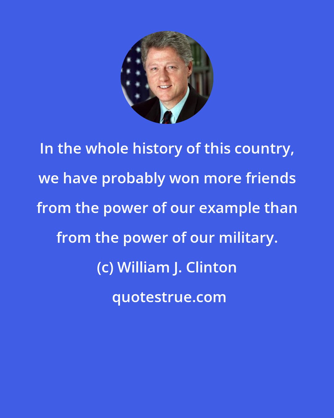 William J. Clinton: In the whole history of this country, we have probably won more friends from the power of our example than from the power of our military.