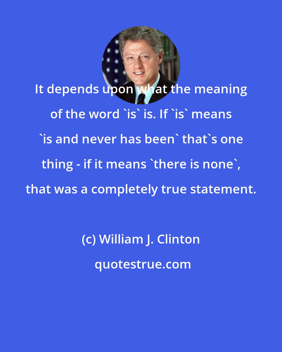 William J. Clinton: It depends upon what the meaning of the word 'is' is. If 'is' means 'is and never has been' that's one thing - if it means 'there is none', that was a completely true statement.