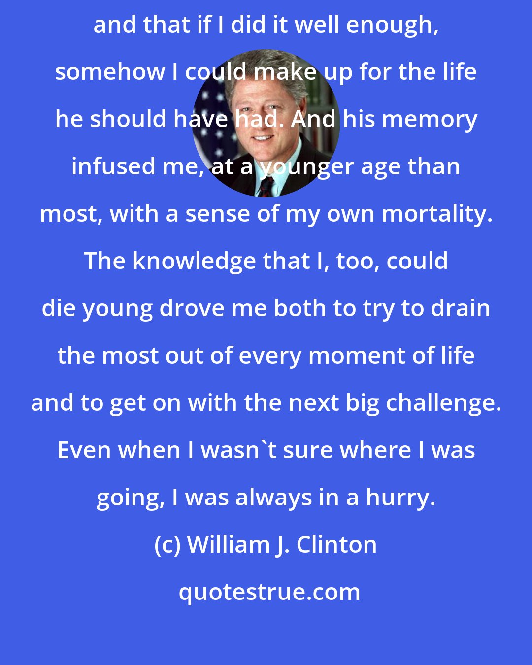 William J. Clinton: My father left me with the feeling that I had to live for two people, and that if I did it well enough, somehow I could make up for the life he should have had. And his memory infused me, at a younger age than most, with a sense of my own mortality. The knowledge that I, too, could die young drove me both to try to drain the most out of every moment of life and to get on with the next big challenge. Even when I wasn't sure where I was going, I was always in a hurry.