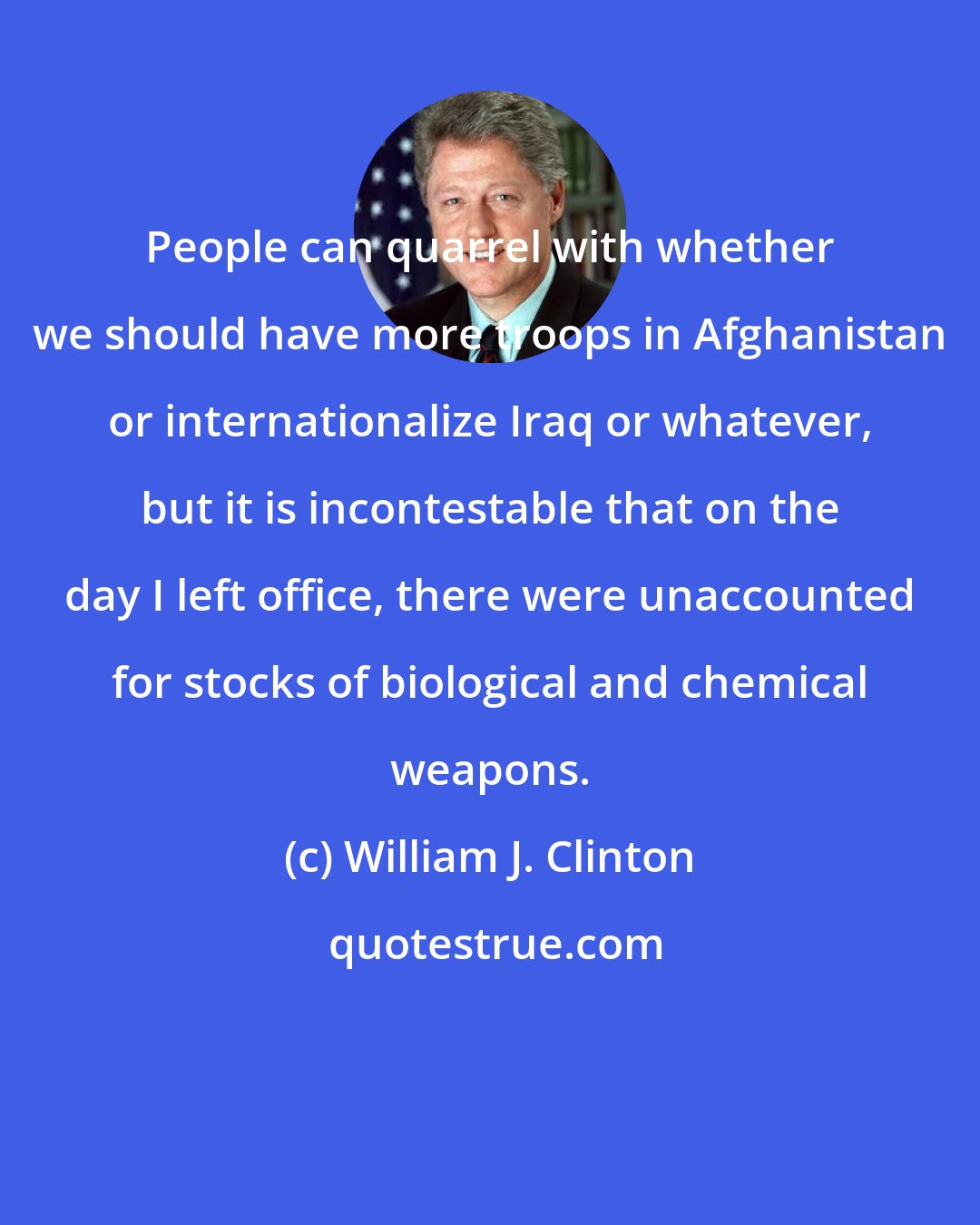 William J. Clinton: People can quarrel with whether we should have more troops in Afghanistan or internationalize Iraq or whatever, but it is incontestable that on the day I left office, there were unaccounted for stocks of biological and chemical weapons.