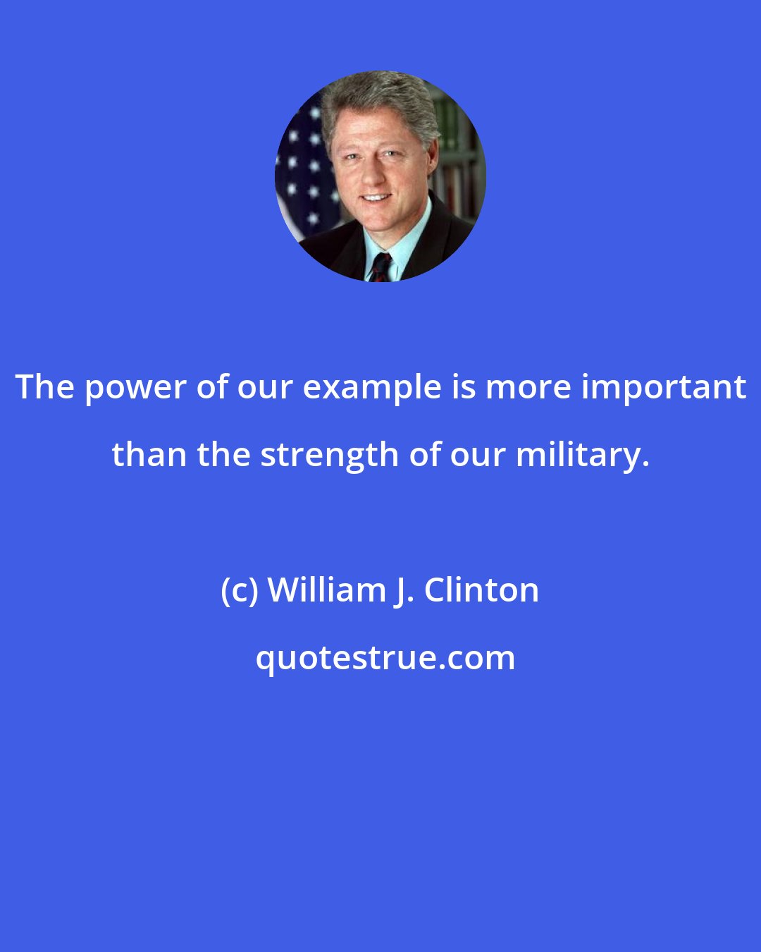 William J. Clinton: The power of our example is more important than the strength of our military.