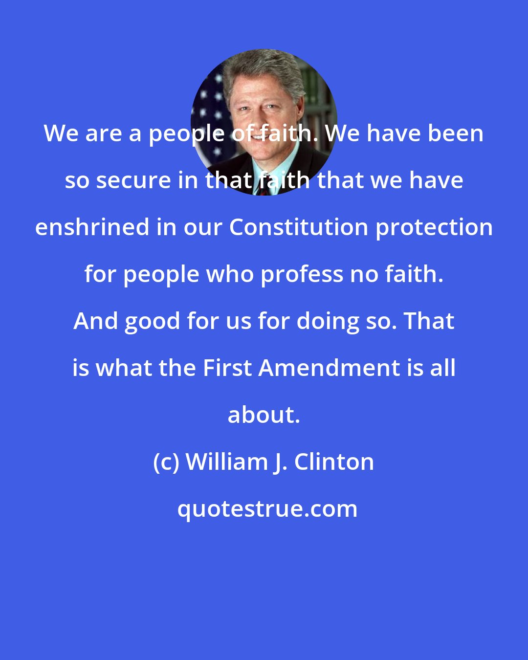 William J. Clinton: We are a people of faith. We have been so secure in that faith that we have enshrined in our Constitution protection for people who profess no faith. And good for us for doing so. That is what the First Amendment is all about.