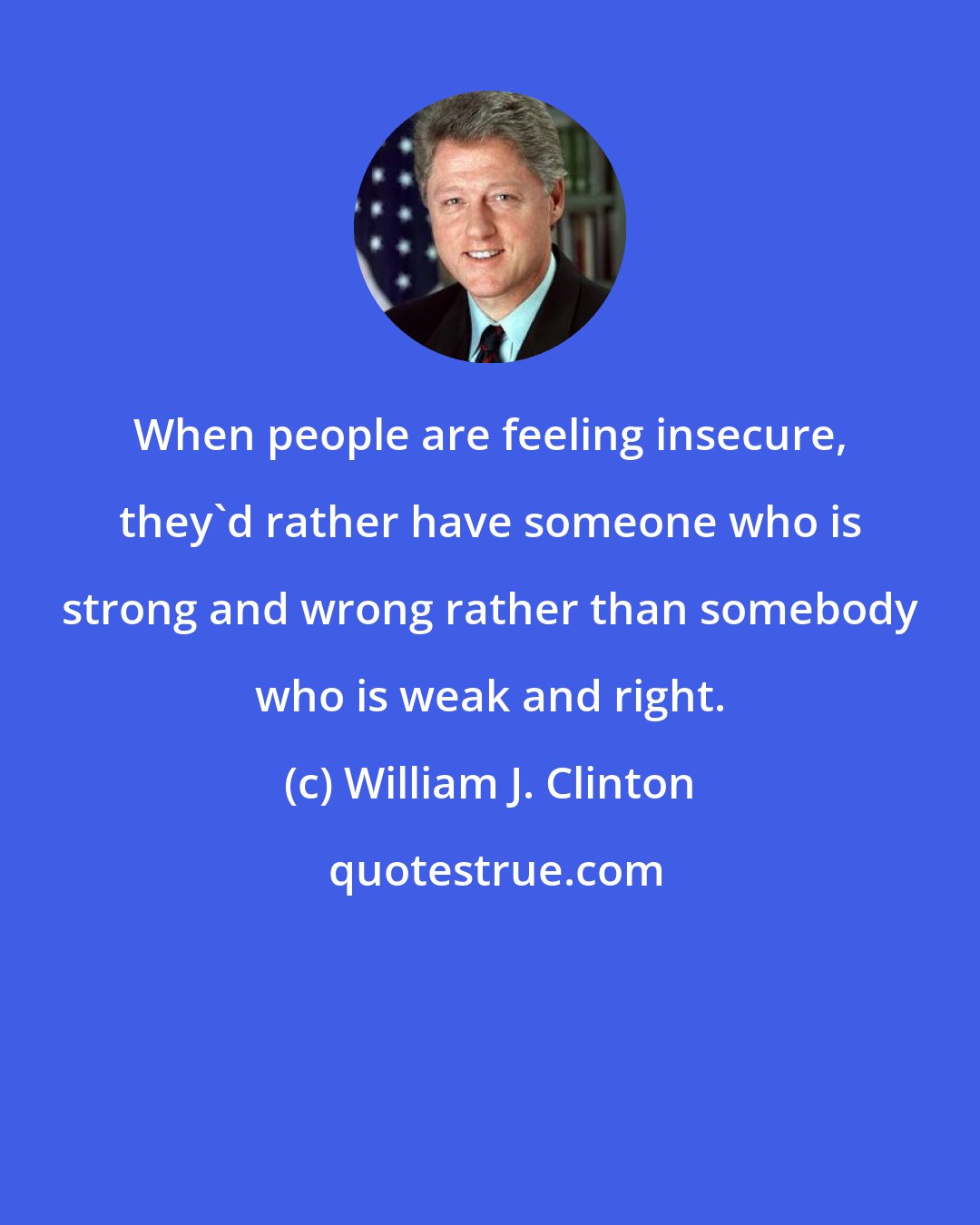 William J. Clinton: When people are feeling insecure, they'd rather have someone who is strong and wrong rather than somebody who is weak and right.