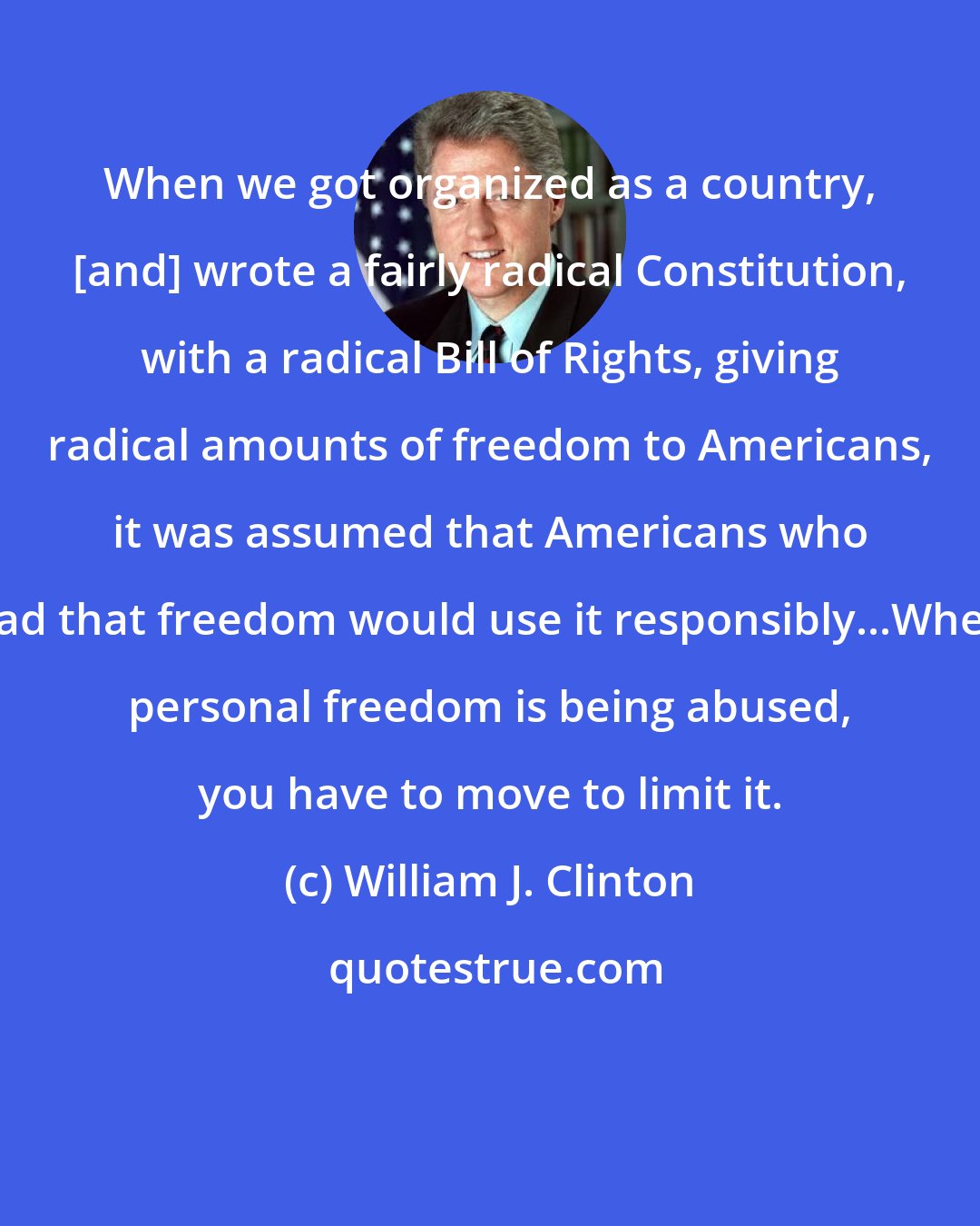 William J. Clinton: When we got organized as a country, [and] wrote a fairly radical Constitution, with a radical Bill of Rights, giving radical amounts of freedom to Americans, it was assumed that Americans who had that freedom would use it responsibly...When personal freedom is being abused, you have to move to limit it.