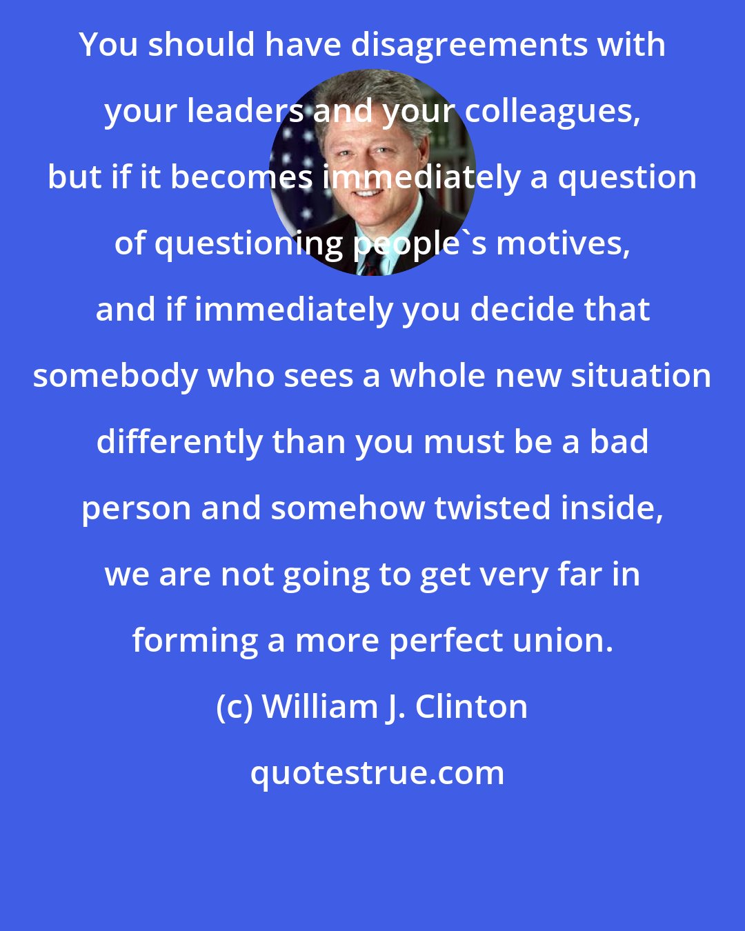 William J. Clinton: You should have disagreements with your leaders and your colleagues, but if it becomes immediately a question of questioning people's motives, and if immediately you decide that somebody who sees a whole new situation differently than you must be a bad person and somehow twisted inside, we are not going to get very far in forming a more perfect union.