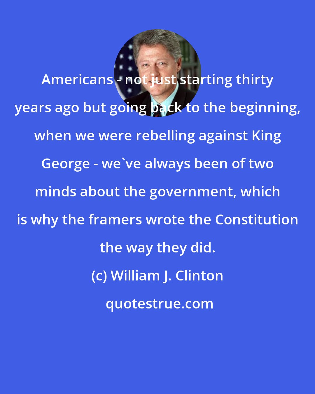 William J. Clinton: Americans - not just starting thirty years ago but going back to the beginning, when we were rebelling against King George - we've always been of two minds about the government, which is why the framers wrote the Constitution the way they did.