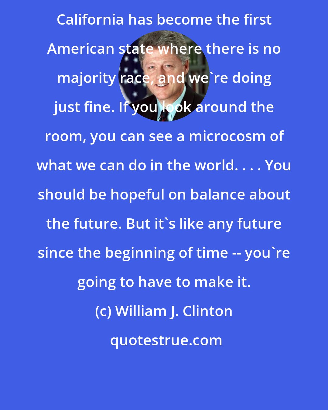 William J. Clinton: California has become the first American state where there is no majority race, and we're doing just fine. If you look around the room, you can see a microcosm of what we can do in the world. . . . You should be hopeful on balance about the future. But it's like any future since the beginning of time -- you're going to have to make it.