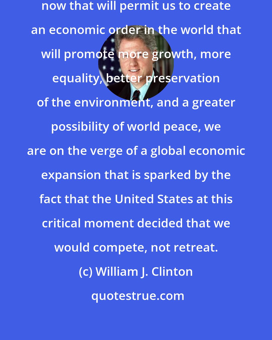 William J. Clinton: I believe we have made a decision now that will permit us to create an economic order in the world that will promote more growth, more equality, better preservation of the environment, and a greater possibility of world peace, we are on the verge of a global economic expansion that is sparked by the fact that the United States at this critical moment decided that we would compete, not retreat.