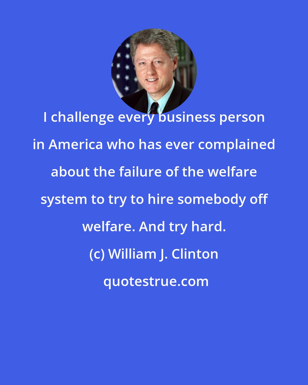 William J. Clinton: I challenge every business person in America who has ever complained about the failure of the welfare system to try to hire somebody off welfare. And try hard.