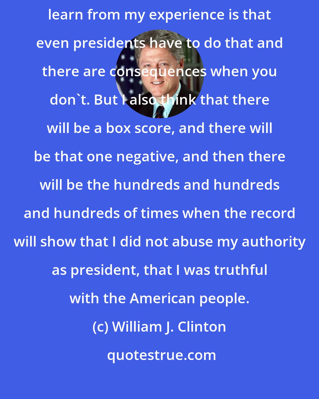 William J. Clinton: I think it's very important, and I think that what young people will learn from my experience is that even presidents have to do that and there are consequences when you don't. But I also think that there will be a box score, and there will be that one negative, and then there will be the hundreds and hundreds and hundreds of times when the record will show that I did not abuse my authority as president, that I was truthful with the American people.