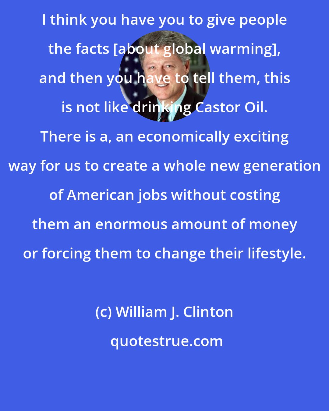 William J. Clinton: I think you have you to give people the facts [about global warming], and then you have to tell them, this is not like drinking Castor Oil. There is a, an economically exciting way for us to create a whole new generation of American jobs without costing them an enormous amount of money or forcing them to change their lifestyle.