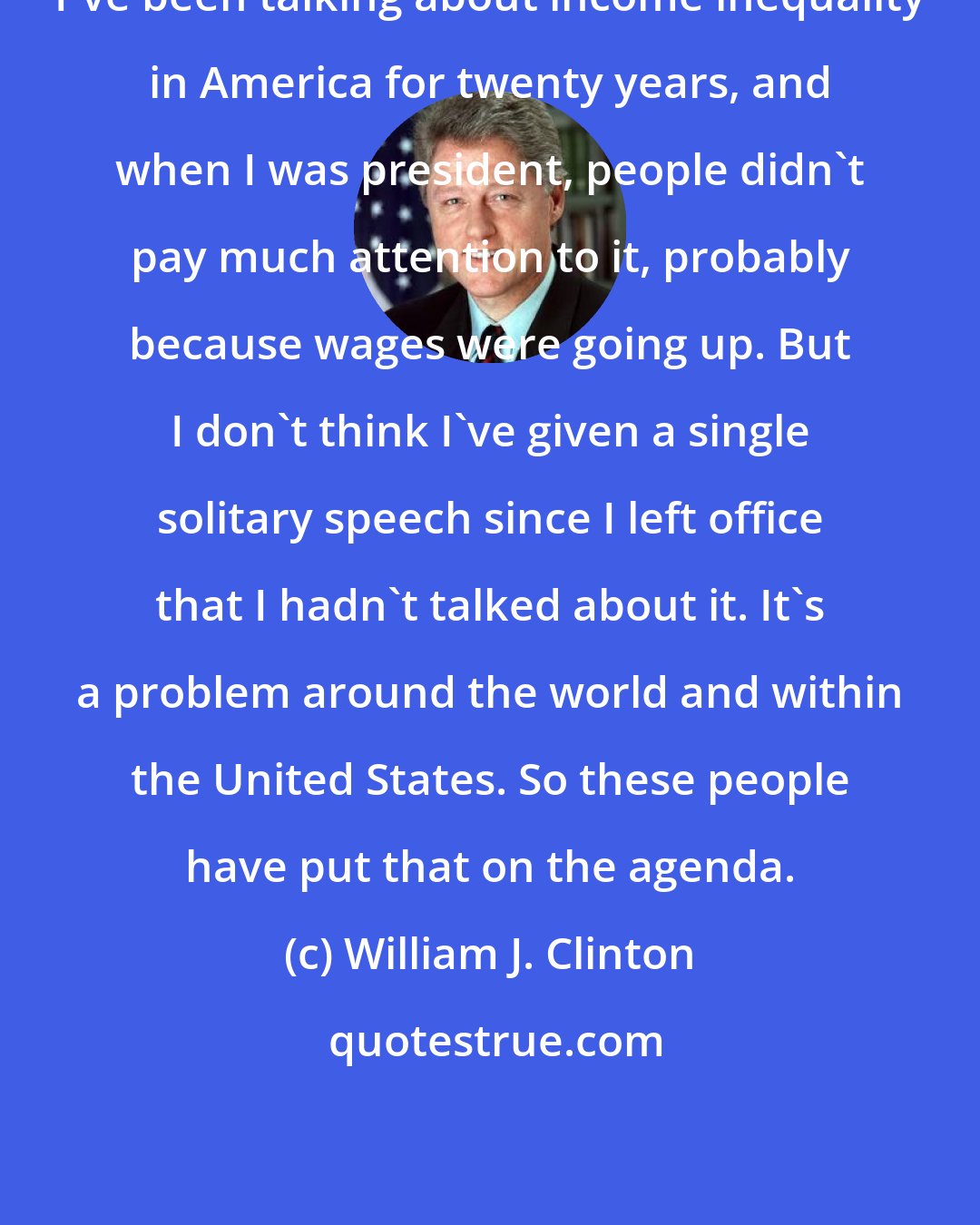 William J. Clinton: I've been talking about income inequality in America for twenty years, and when I was president, people didn't pay much attention to it, probably because wages were going up. But I don't think I've given a single solitary speech since I left office that I hadn't talked about it. It's a problem around the world and within the United States. So these people have put that on the agenda.