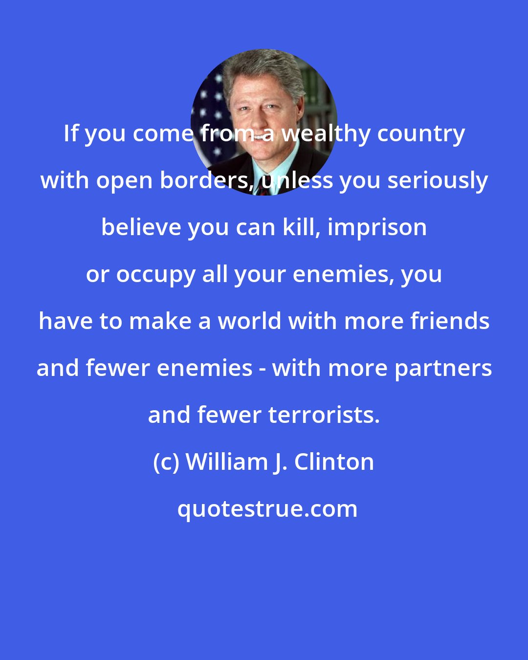 William J. Clinton: If you come from a wealthy country with open borders, unless you seriously believe you can kill, imprison or occupy all your enemies, you have to make a world with more friends and fewer enemies - with more partners and fewer terrorists.