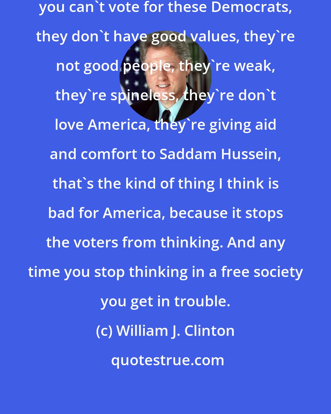 William J. Clinton: If you go against someone, you say, you can't vote for these Democrats, they don't have good values, they're not good people, they're weak, they're spineless, they're don't love America, they're giving aid and comfort to Saddam Hussein, that's the kind of thing I think is bad for America, because it stops the voters from thinking. And any time you stop thinking in a free society you get in trouble.