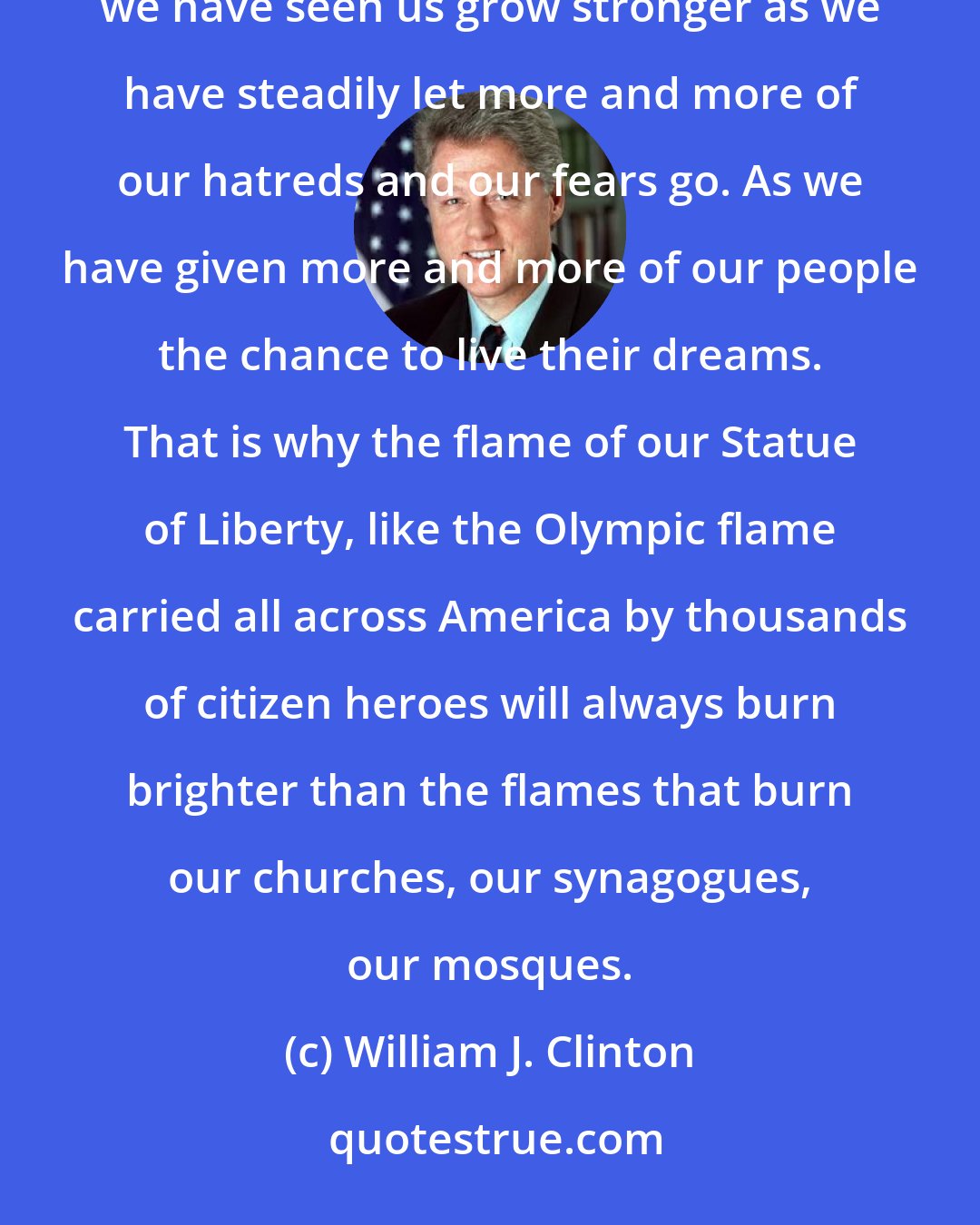 William J. Clinton: In our own country, we have seen America pay a terrible price for any form of discrimination, and we have seen us grow stronger as we have steadily let more and more of our hatreds and our fears go. As we have given more and more of our people the chance to live their dreams. That is why the flame of our Statue of Liberty, like the Olympic flame carried all across America by thousands of citizen heroes will always burn brighter than the flames that burn our churches, our synagogues, our mosques.