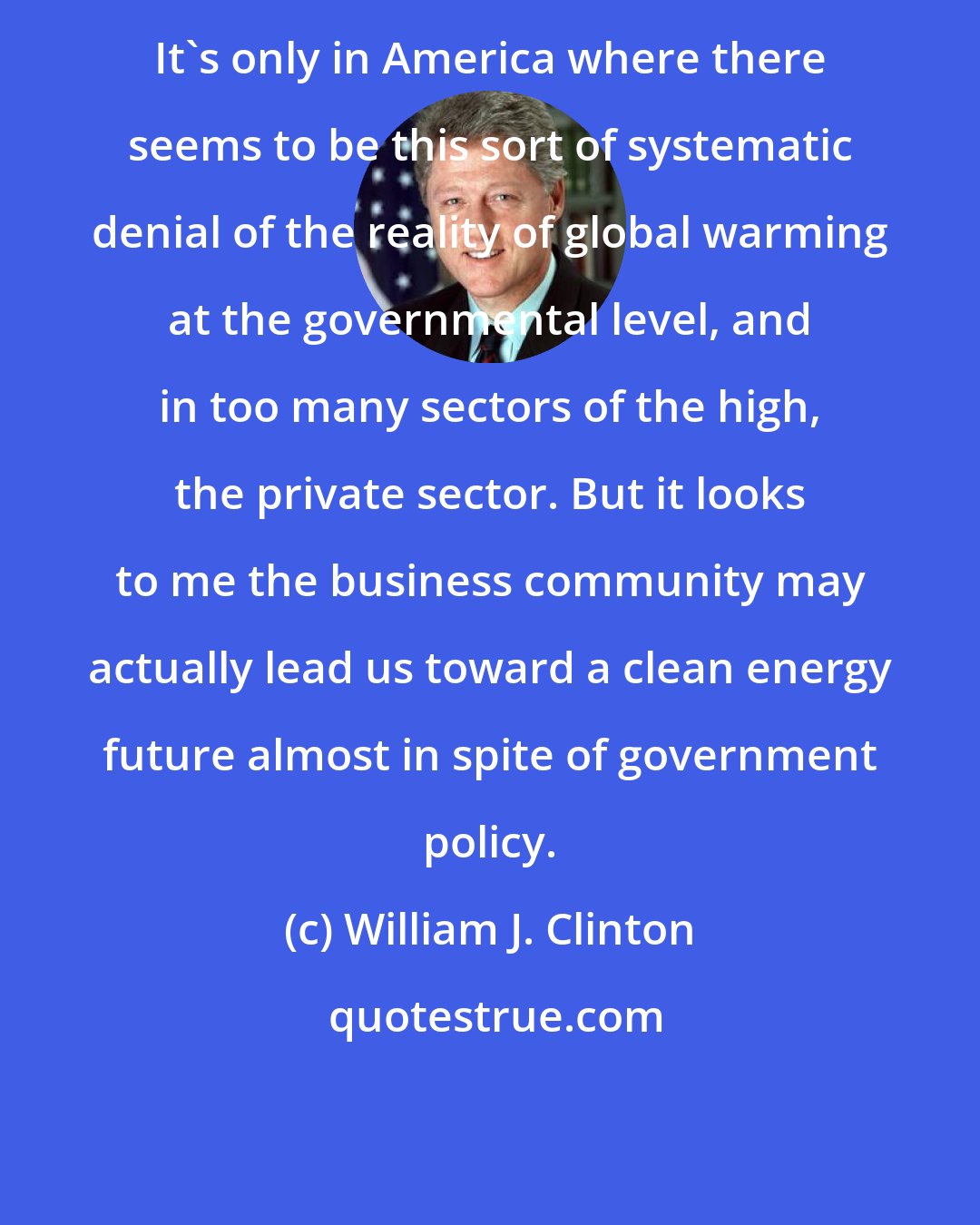 William J. Clinton: It's only in America where there seems to be this sort of systematic denial of the reality of global warming at the governmental level, and in too many sectors of the high, the private sector. But it looks to me the business community may actually lead us toward a clean energy future almost in spite of government policy.