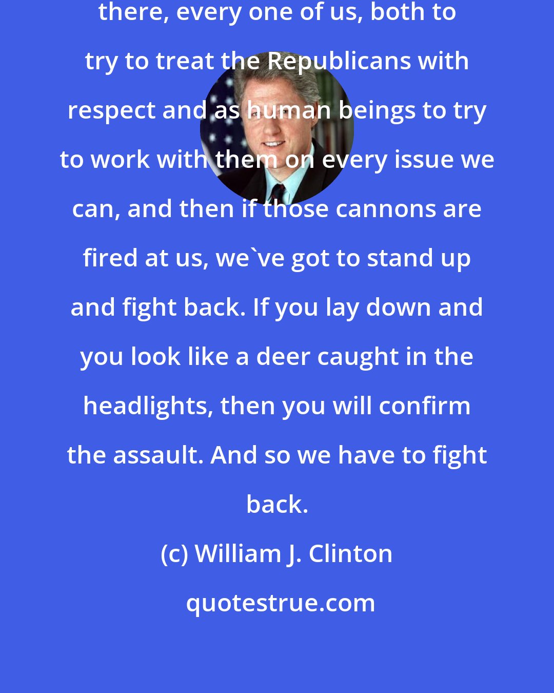 William J. Clinton: So we, Democrats, have a responsibility there, every one of us, both to try to treat the Republicans with respect and as human beings to try to work with them on every issue we can, and then if those cannons are fired at us, we've got to stand up and fight back. If you lay down and you look like a deer caught in the headlights, then you will confirm the assault. And so we have to fight back.