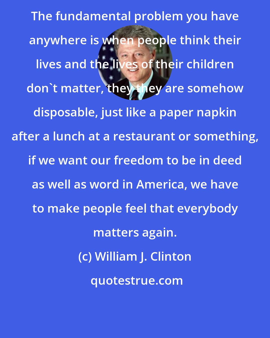 William J. Clinton: The fundamental problem you have anywhere is when people think their lives and the lives of their children don't matter, they they are somehow disposable, just like a paper napkin after a lunch at a restaurant or something, if we want our freedom to be in deed as well as word in America, we have to make people feel that everybody matters again.