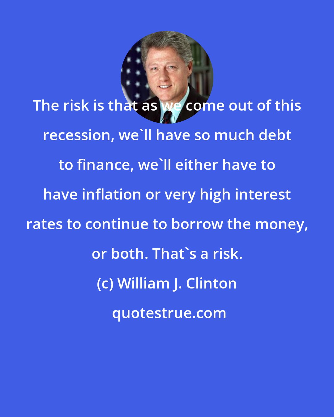 William J. Clinton: The risk is that as we come out of this recession, we'll have so much debt to finance, we'll either have to have inflation or very high interest rates to continue to borrow the money, or both. That's a risk.