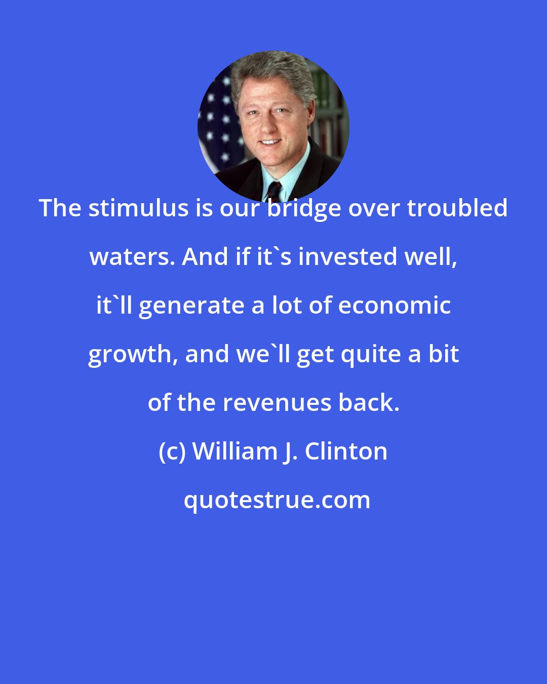William J. Clinton: The stimulus is our bridge over troubled waters. And if it's invested well, it'll generate a lot of economic growth, and we'll get quite a bit of the revenues back.