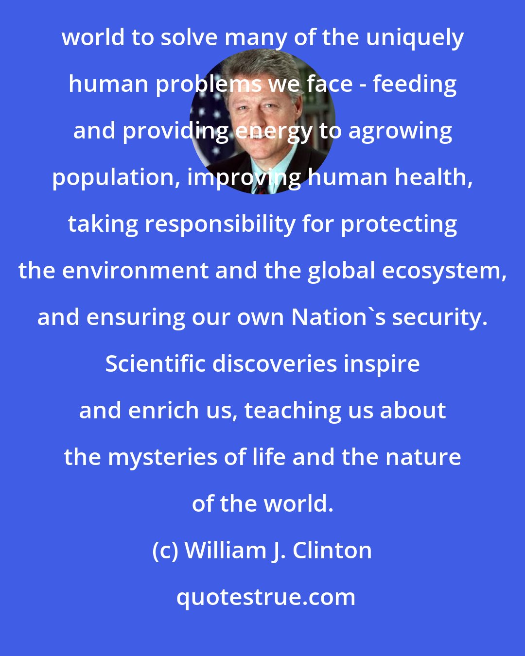 William J. Clinton: Through scientific discovery and technological innovation, we enlist the forces of the natural world to solve many of the uniquely human problems we face - feeding and providing energy to agrowing population, improving human health, taking responsibility for protecting the environment and the global ecosystem, and ensuring our own Nation's security. Scientific discoveries inspire and enrich us, teaching us about the mysteries of life and the nature of the world.