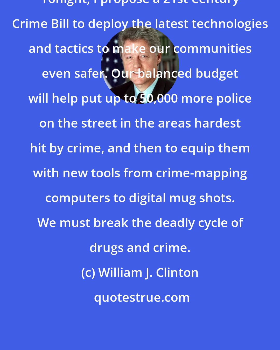 William J. Clinton: Tonight, I propose a 21st Century Crime Bill to deploy the latest technologies and tactics to make our communities even safer. Our balanced budget will help put up to 50,000 more police on the street in the areas hardest hit by crime, and then to equip them with new tools from crime-mapping computers to digital mug shots. We must break the deadly cycle of drugs and crime.