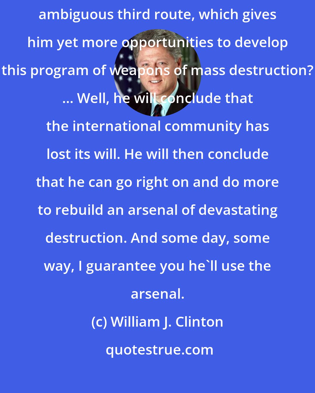 William J. Clinton: What if [Saddam] fails to comply and we fail to act, or we take some ambiguous third route, which gives him yet more opportunities to develop this program of weapons of mass destruction? ... Well, he will conclude that the international community has lost its will. He will then conclude that he can go right on and do more to rebuild an arsenal of devastating destruction. And some day, some way, I guarantee you he'll use the arsenal.