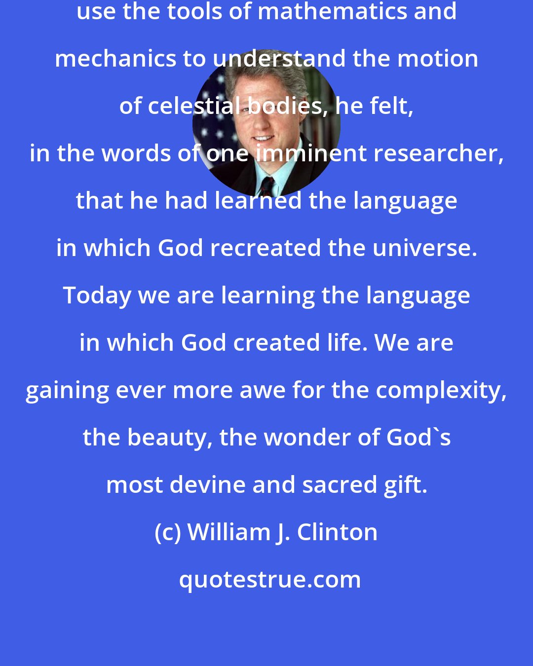 William J. Clinton: When Galileo discovered he could use the tools of mathematics and mechanics to understand the motion of celestial bodies, he felt, in the words of one imminent researcher, that he had learned the language in which God recreated the universe. Today we are learning the language in which God created life. We are gaining ever more awe for the complexity, the beauty, the wonder of God's most devine and sacred gift.