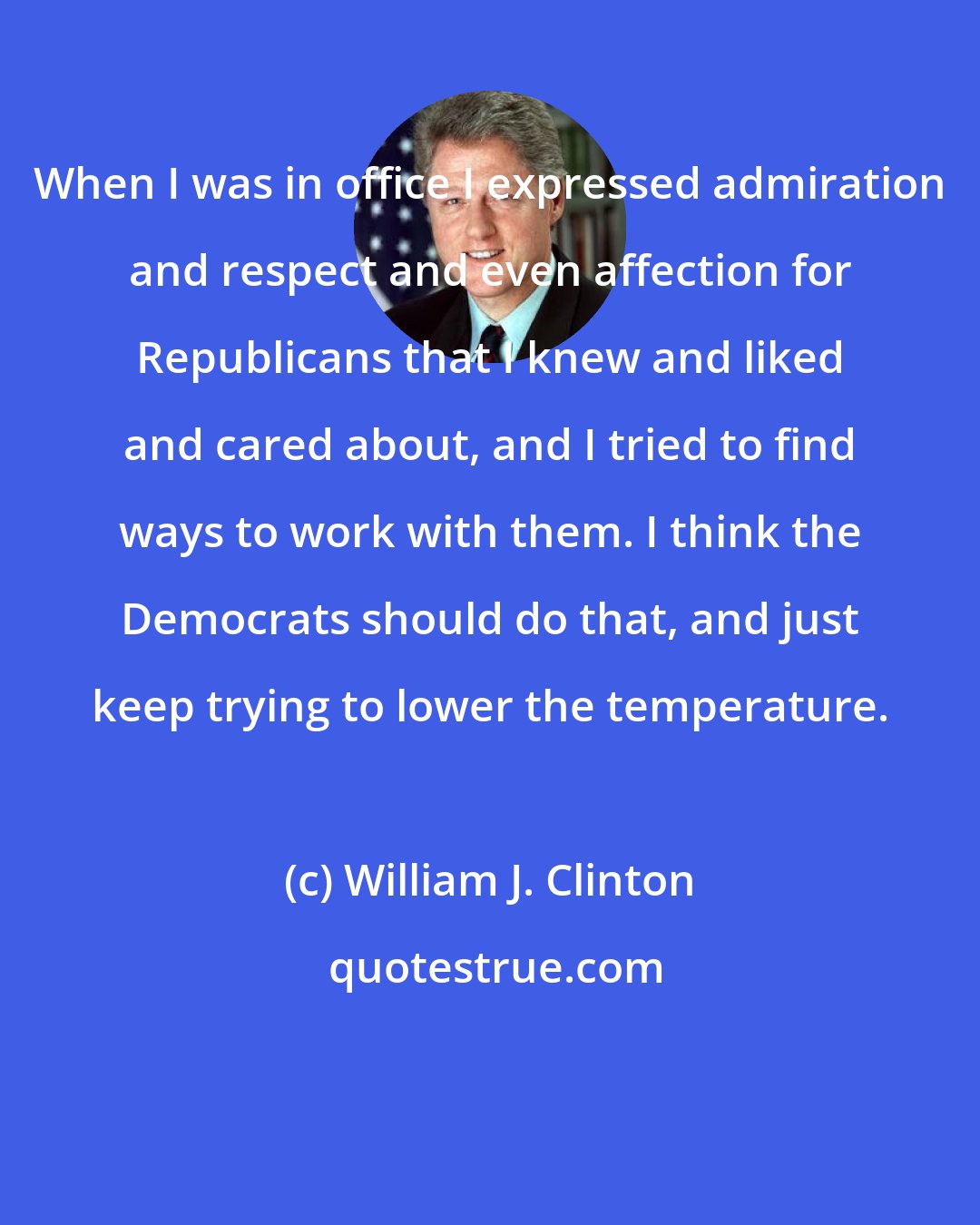 William J. Clinton: When I was in office I expressed admiration and respect and even affection for Republicans that I knew and liked and cared about, and I tried to find ways to work with them. I think the Democrats should do that, and just keep trying to lower the temperature.