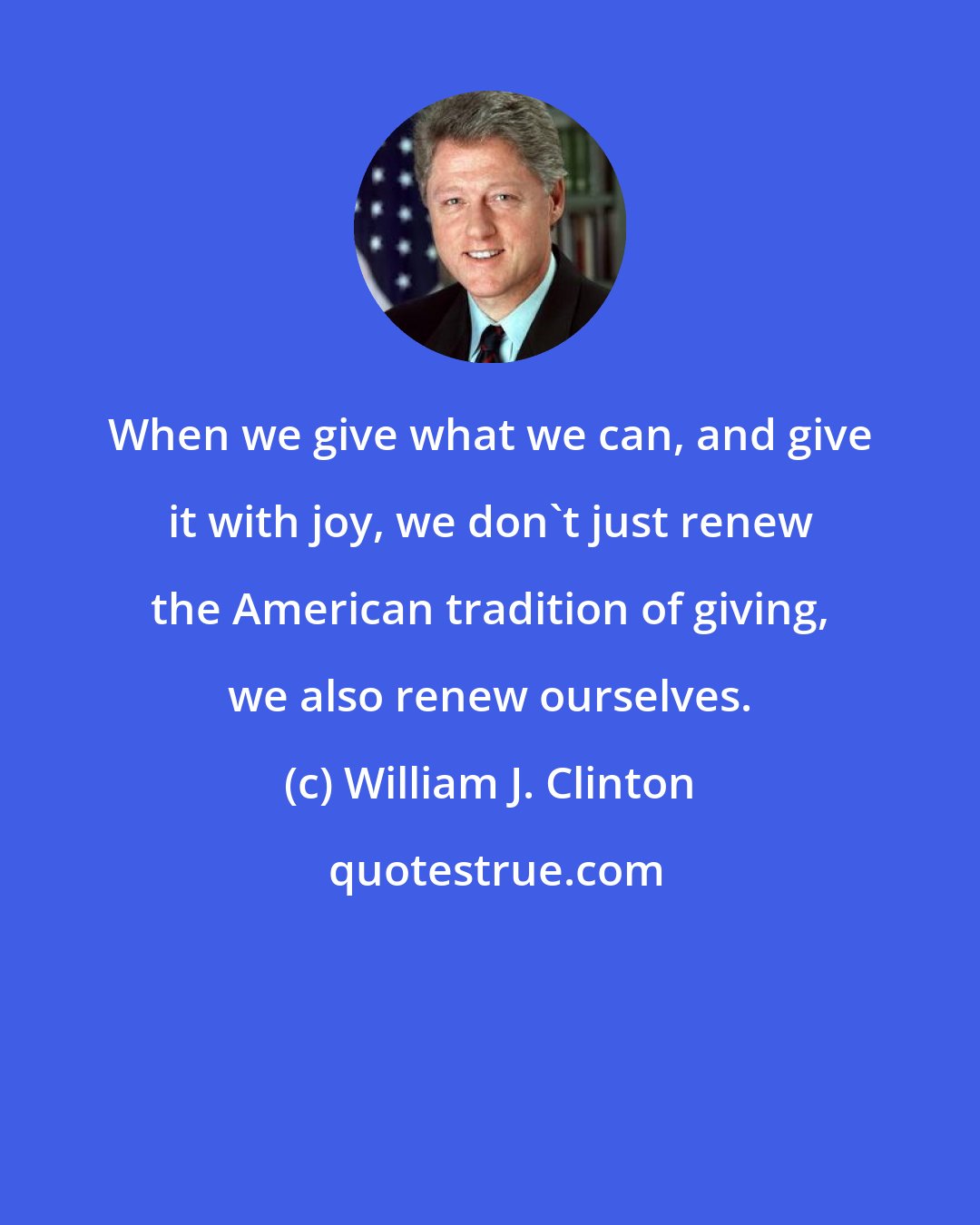 William J. Clinton: When we give what we can, and give it with joy, we don't just renew the American tradition of giving, we also renew ourselves.