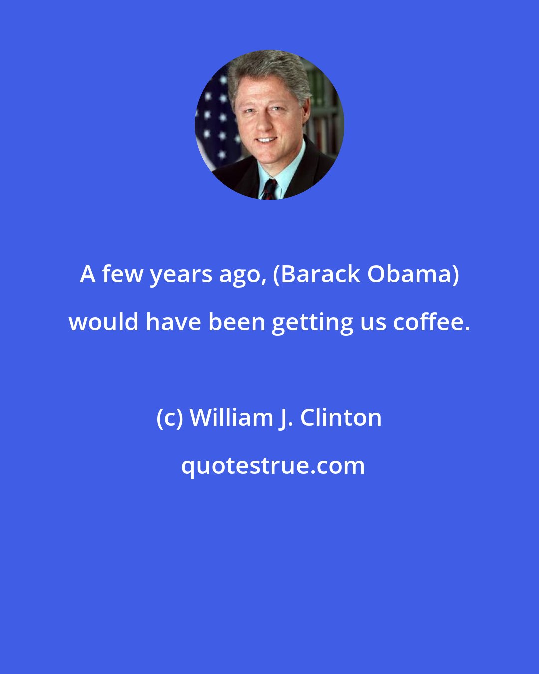 William J. Clinton: A few years ago, (Barack Obama) would have been getting us coffee.