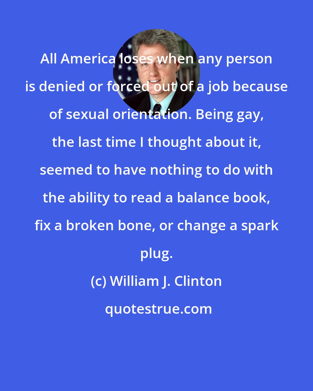 William J. Clinton: All America loses when any person is denied or forced out of a job because of sexual orientation. Being gay, the last time I thought about it, seemed to have nothing to do with the ability to read a balance book, fix a broken bone, or change a spark plug.