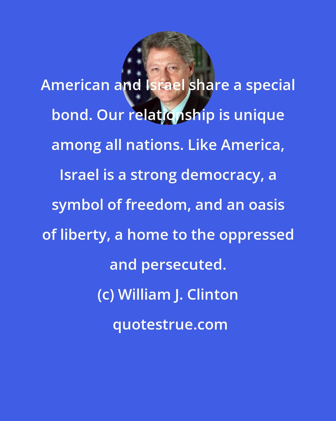 William J. Clinton: American and Israel share a special bond. Our relationship is unique among all nations. Like America, Israel is a strong democracy, a symbol of freedom, and an oasis of liberty, a home to the oppressed and persecuted.